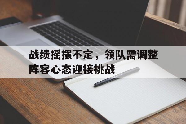 战绩摇摆不定,领队需调整阵容心态迎接挑战的简单介绍 战绩摇摆不定,领队需调整阵容心态迎接挑战的简单介绍